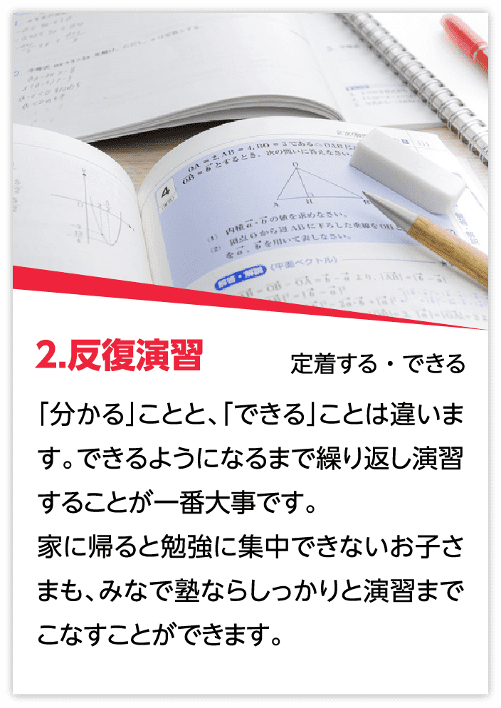 2.反復演習：「分かる」ことと、「できる」ことは違います。できるようになるまで繰り返し演習することが一番大事です。家に帰ると勉強に集中できないお子さまも、みなで塾ならしっかりと演習までこなすことができます。