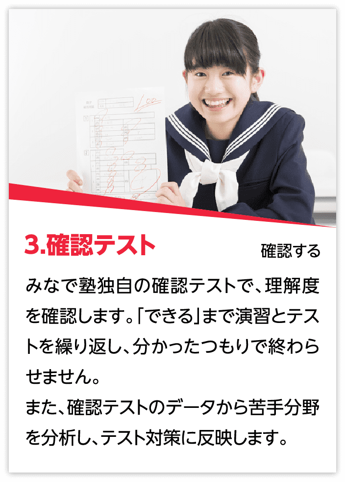 3.確認テスト：みなで塾独自の確認テストで、理解度を確認します。「できる」まで演習とテストを繰り返し、分かったつもりで終わらせません。また、確認テストのデータから苦手分野を分析し、テスト対策に反映します。