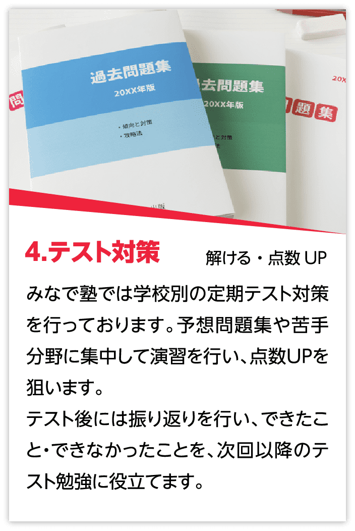 4.テスト対策：みなで塾では学校別の定期テスト対策を行っております。予想問題集や苦手分野に集中して演習を行い、点数UPを狙います。テスト後には振り返りを行い、できたこと・できなかったことを、次回以降のテスト勉強に役立てます。